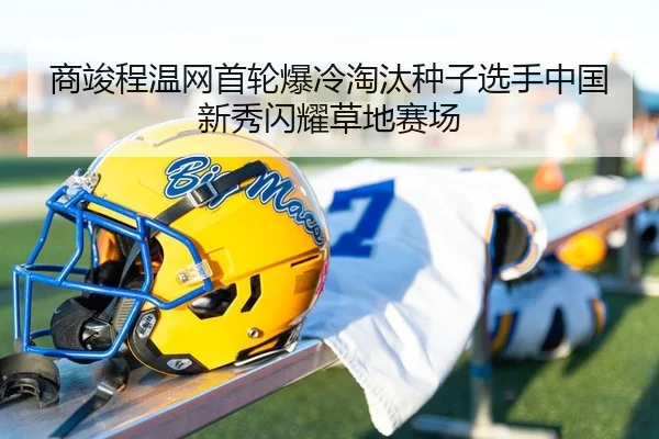 商竣程温网首轮爆冷淘汰种子选手中国新秀闪耀草地赛场